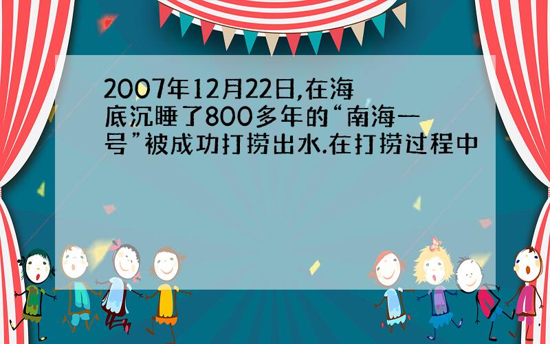 2007年12月22日,在海底沉睡了800多年的“南海一号”被成功打捞出水.在打捞过程中