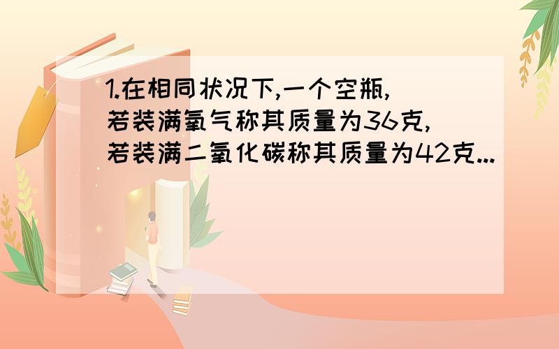 1.在相同状况下,一个空瓶,若装满氧气称其质量为36克,若装满二氧化碳称其质量为42克...