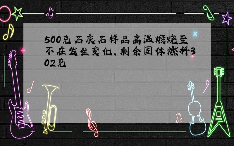 500克石灰石样品高温煅烧至不在发生变化,剩余固体燃料302克