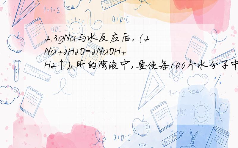 2.3gNa与水反应后,(2Na+2H2O=2NaOH+H2↑),所的溶液中,要使每100个水分子中溶有Na+.求所需水