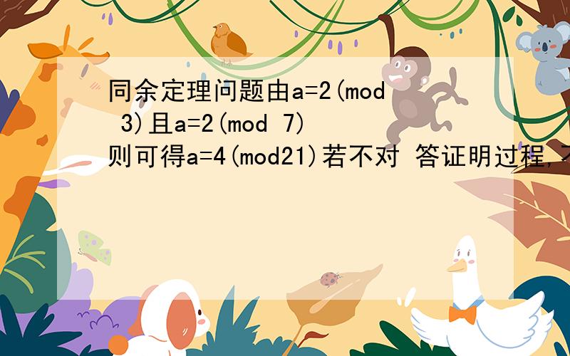 同余定理问题由a=2(mod 3)且a=2(mod 7)则可得a=4(mod21)若不对 答证明过程,不要只举反例