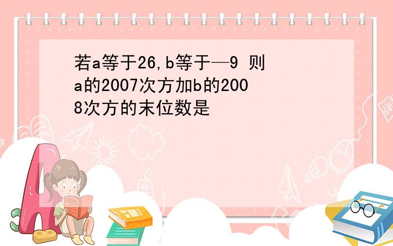 若a等于26,b等于—9 则a的2007次方加b的2008次方的末位数是