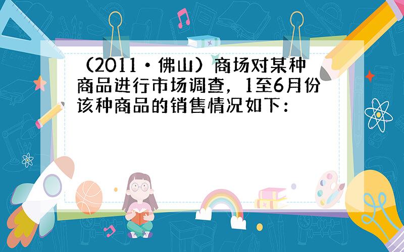 （2011•佛山）商场对某种商品进行市场调查，1至6月份该种商品的销售情况如下：