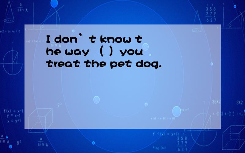 I don’t know the way （ ）you treat the pet dog.