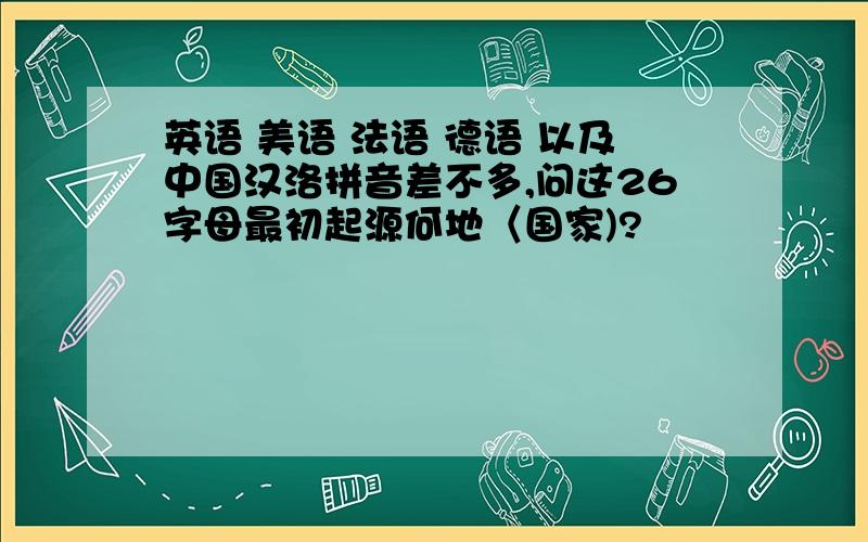 英语 美语 法语 德语 以及中国汉洛拼音差不多,问这26字母最初起源何地〈国家)?