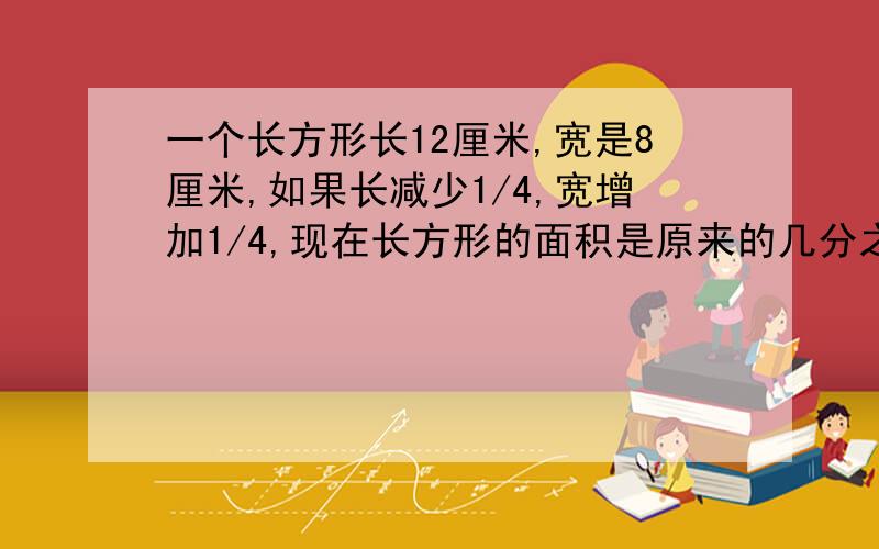 一个长方形长12厘米,宽是8厘米,如果长减少1/4,宽增加1/4,现在长方形的面积是原来的几分之几?