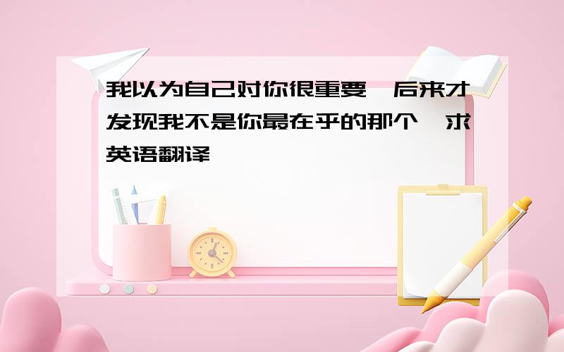 我以为自己对你很重要,后来才发现我不是你最在乎的那个《求英语翻译》