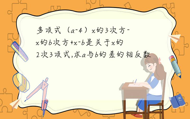 多项式（a-4）x的3次方-x的b次方+x-b是关于x的2次3项式,求a与b的差的相反数