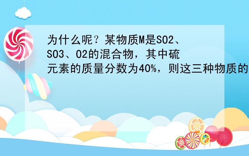 为什么呢？某物质M是SO2、SO3、O2的混合物，其中硫元素的质量分数为40%，则这三种物质的质量比可能是（ ）A.8: