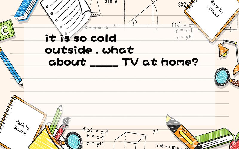 it is so cold outside . what about _____ TV at home?