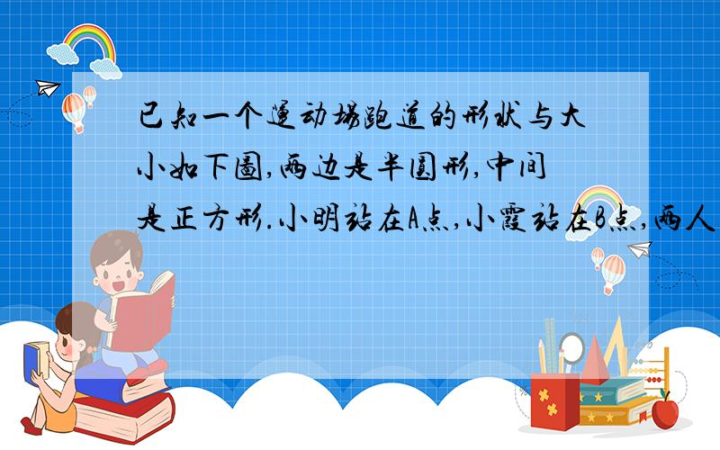 已知一个运动场跑道的形状与大小如下图,两边是半圆形,中间是正方形.小明站在A点,小霞站在B点,两人同时同向赛跑.小明每分