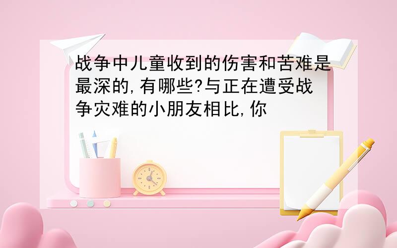 战争中儿童收到的伤害和苦难是最深的,有哪些?与正在遭受战争灾难的小朋友相比,你