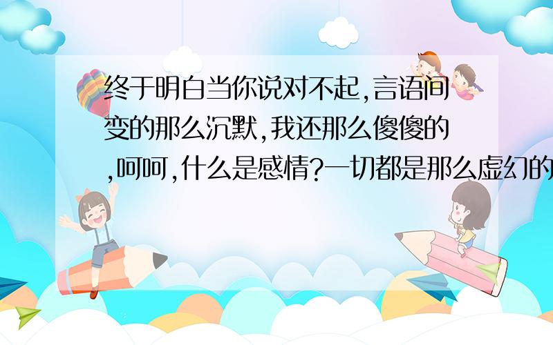 终于明白当你说对不起,言语间变的那么沉默,我还那么傻傻的,呵呵,什么是感情?一切都是那么虚幻的,有钱才是感情!永恒的真理