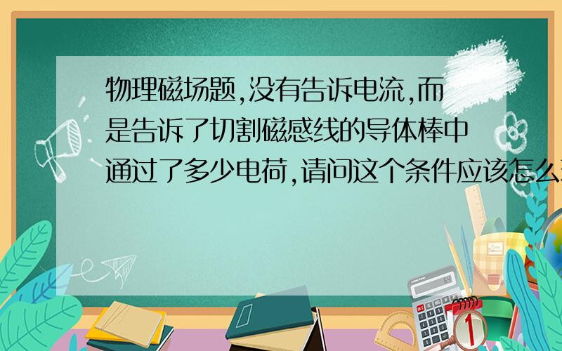 物理磁场题,没有告诉电流,而是告诉了切割磁感线的导体棒中通过了多少电荷,请问这个条件应该怎么理解?