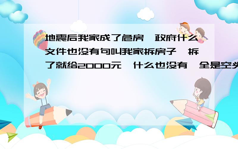 地震后我家成了危房,政府什么文件也没有句叫我家拆房子,拆了就给2000元,什么也没有,全是空头支票,电视你把政府说的那么