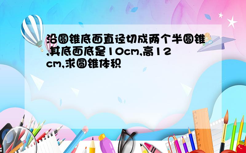 沿圆锥底面直径切成两个半圆锥,其底面底是10cm,高12cm,求圆锥体积