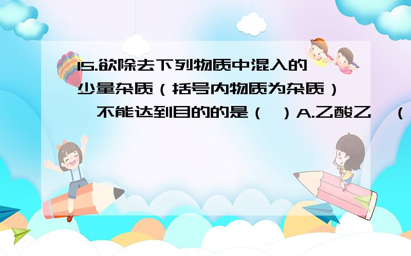 15.欲除去下列物质中混入的少量杂质（括号内物质为杂质）,不能达到目的的是（ ）A.乙酸乙酯（乙酸）：加饱和Na2CO3