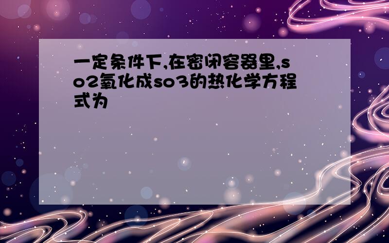 一定条件下,在密闭容器里,so2氧化成so3的热化学方程式为