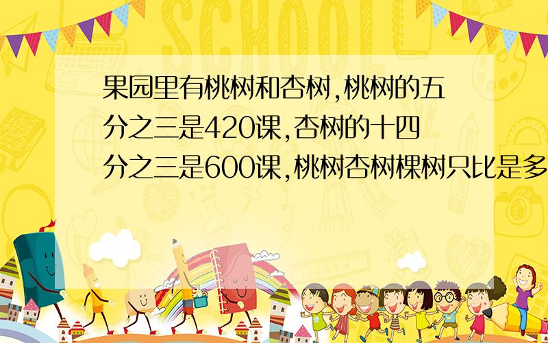 果园里有桃树和杏树,桃树的五分之三是420课,杏树的十四分之三是600课,桃树杏树棵树只比是多少?