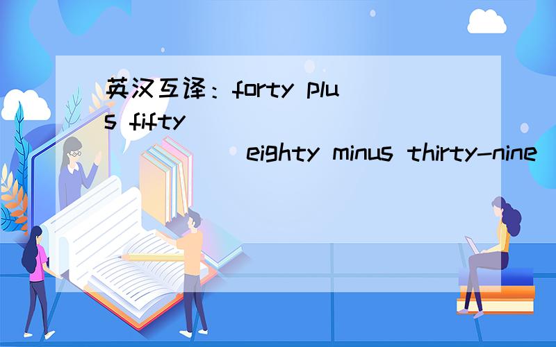 英汉互译：forty plus fifty____________ eighty minus thirty-nine__