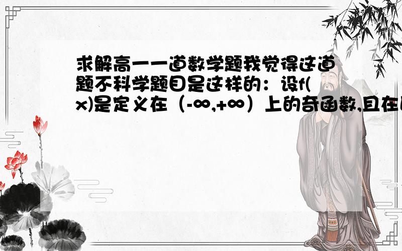 求解高一一道数学题我觉得这道题不科学题目是这样的：设f(x)是定义在（-∞,+∞）上的奇函数,且在区间（0,+∞）上单调