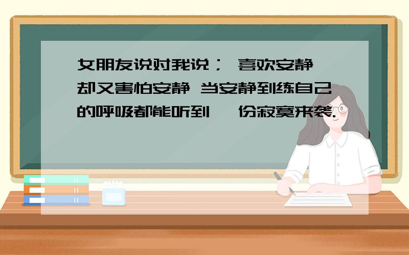 女朋友说对我说； 喜欢安静 却又害怕安静 当安静到练自己的呼吸都能听到 一份寂寞来袭.