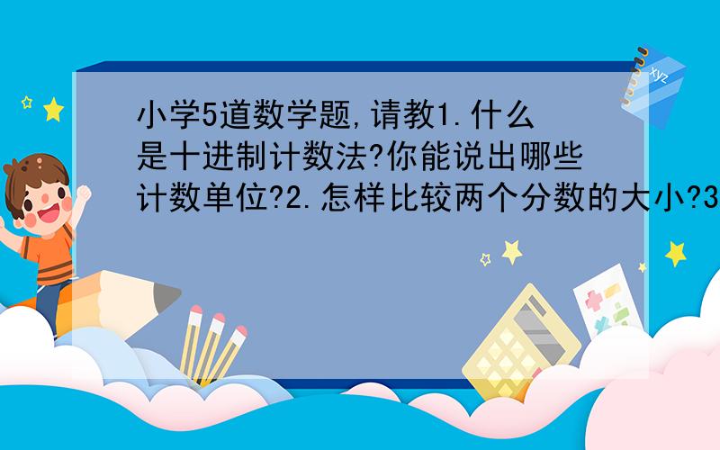 小学5道数学题,请教1.什么是十进制计数法?你能说出哪些计数单位?2.怎样比较两个分数的大小?3.分数的基本性质和小数的