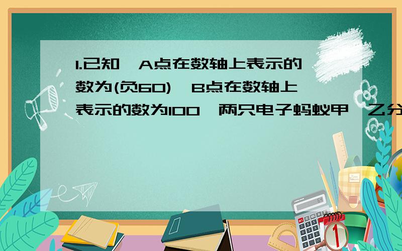 1.已知,A点在数轴上表示的数为(负60),B点在数轴上表示的数为100,两只电子蚂蚁甲,乙分别从A,B两点同时相向而行