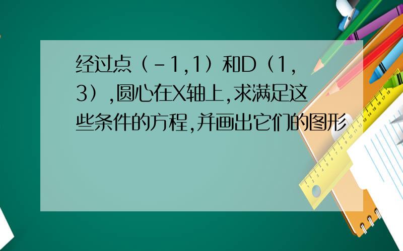 经过点（-1,1）和D（1,3）,圆心在X轴上,求满足这些条件的方程,并画出它们的图形