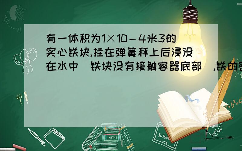 有一体积为1×10－4米3的实心铁块,挂在弹簧秤上后浸没在水中（铁块没有接触容器底部）,铁的密度为7.8×103千克／米