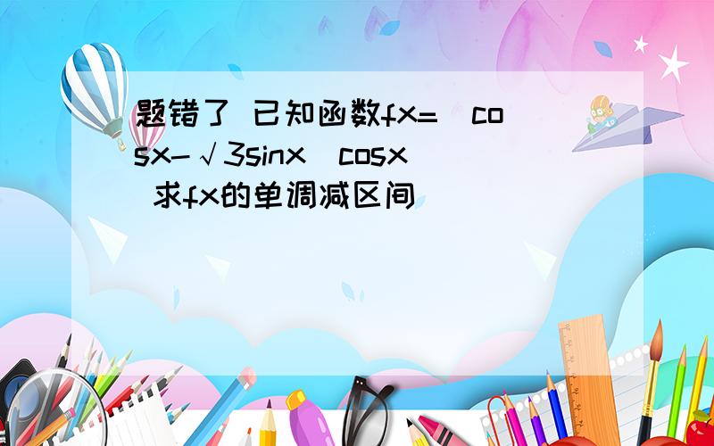 题错了 已知函数fx=(cosx-√3sinx)cosx 求fx的单调减区间