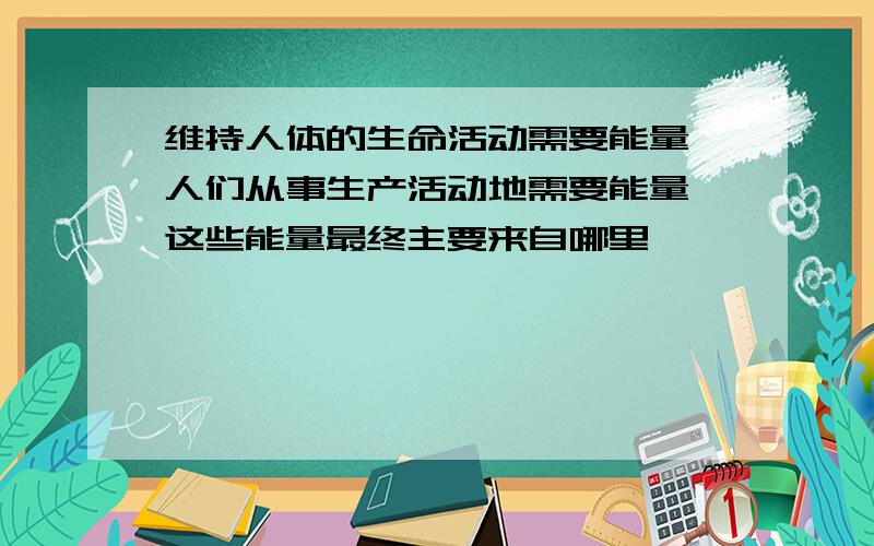 维持人体的生命活动需要能量,人们从事生产活动地需要能量,这些能量最终主要来自哪里