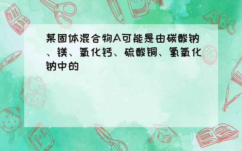 某固体混合物A可能是由碳酸钠、镁、氧化钙、硫酸铜、氢氧化钠中的