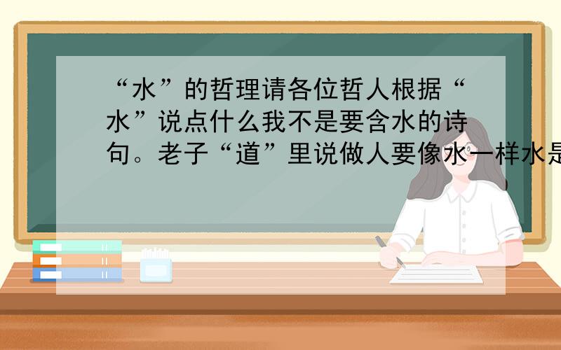 “水”的哲理请各位哲人根据“水”说点什么我不是要含水的诗句。老子“道”里说做人要像水一样水是哪样，水有什么特点等等...