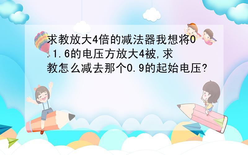 求教放大4倍的减法器我想将0.1.6的电压方放大4被,求教怎么减去那个0.9的起始电压?