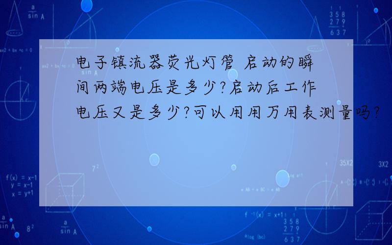 电子镇流器荧光灯管 启动的瞬间两端电压是多少?启动后工作电压又是多少?可以用用万用表测量吗?