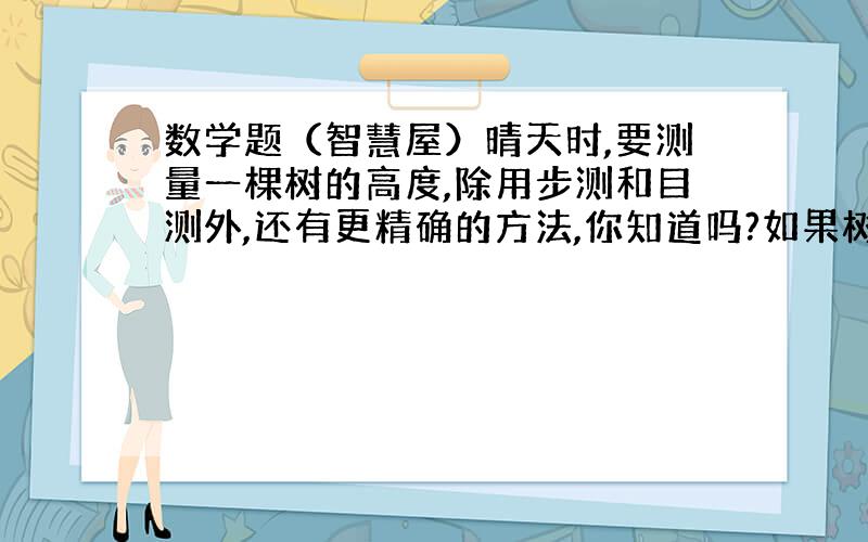 数学题（智慧屋）晴天时,要测量一棵树的高度,除用步测和目测外,还有更精确的方法,你知道吗?如果树影的长度为6米,这时测得