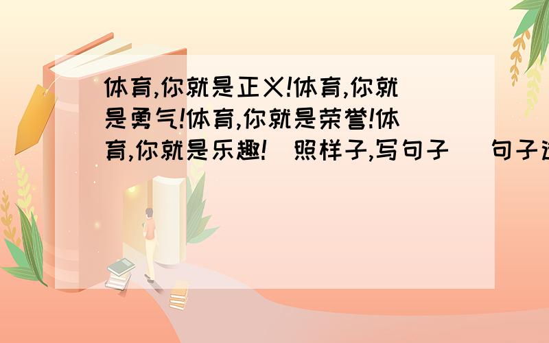 体育,你就是正义!体育,你就是勇气!体育,你就是荣誉!体育,你就是乐趣!（照样子,写句子） 句子造美一点