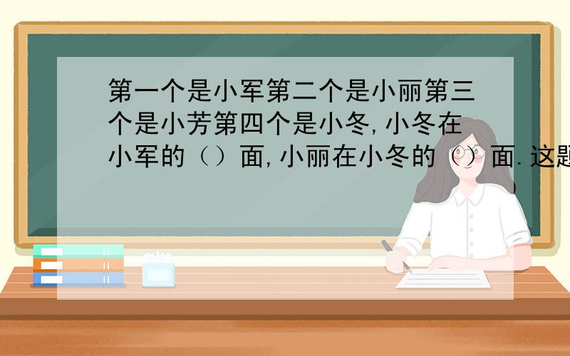 第一个是小军第二个是小丽第三个是小芳第四个是小冬,小冬在小军的（）面,小丽在小冬的（）面.这题有毛病吧?请个位帮忙看下,