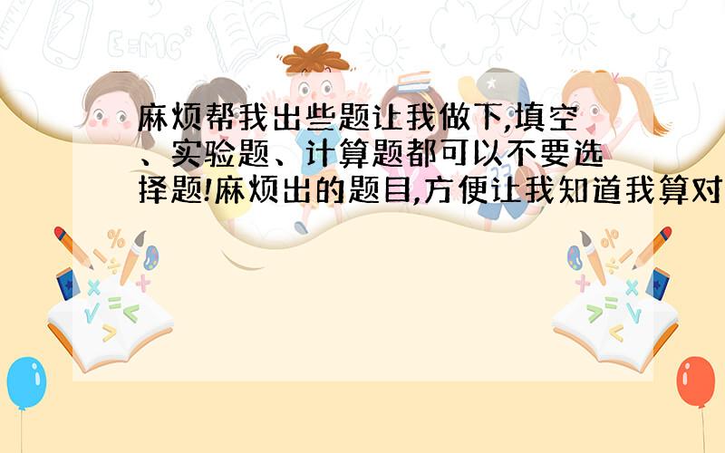 麻烦帮我出些题让我做下,填空、实验题、计算题都可以不要选择题!麻烦出的题目,方便让我知道我算对了没!谁出的越多,分就给谁