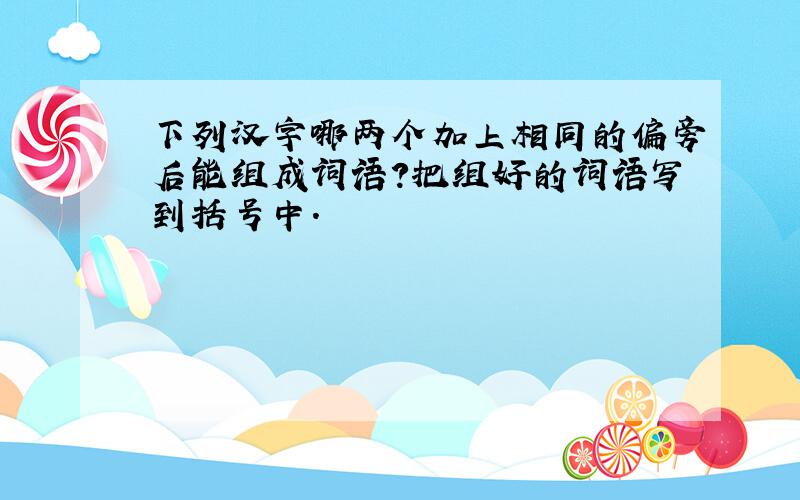 下列汉字哪两个加上相同的偏旁后能组成词语?把组好的词语写到括号中.