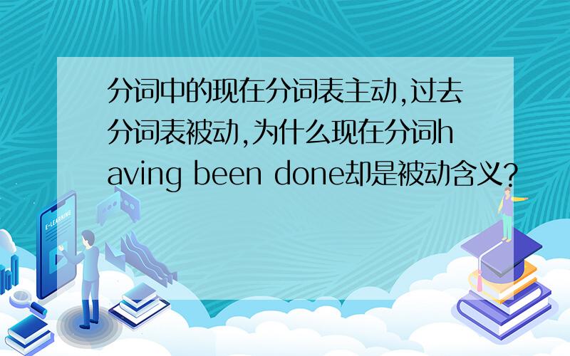 分词中的现在分词表主动,过去分词表被动,为什么现在分词having been done却是被动含义?