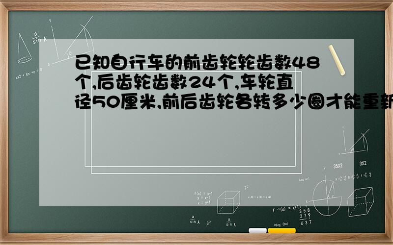 已知自行车的前齿轮轮齿数48个,后齿轮齿数24个,车轮直径50厘米,前后齿轮各转多少圈才能重新回到原来的位置?