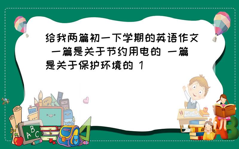 给我两篇初一下学期的英语作文 一篇是关于节约用电的 一篇是关于保护环境的 1