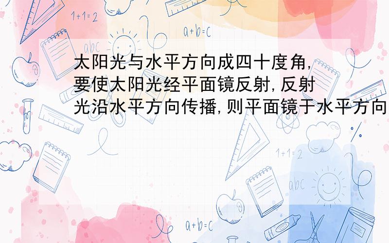 太阳光与水平方向成四十度角,要使太阳光经平面镜反射,反射光沿水平方向传播,则平面镜于水平方向所成的角度（锐角）是多少度