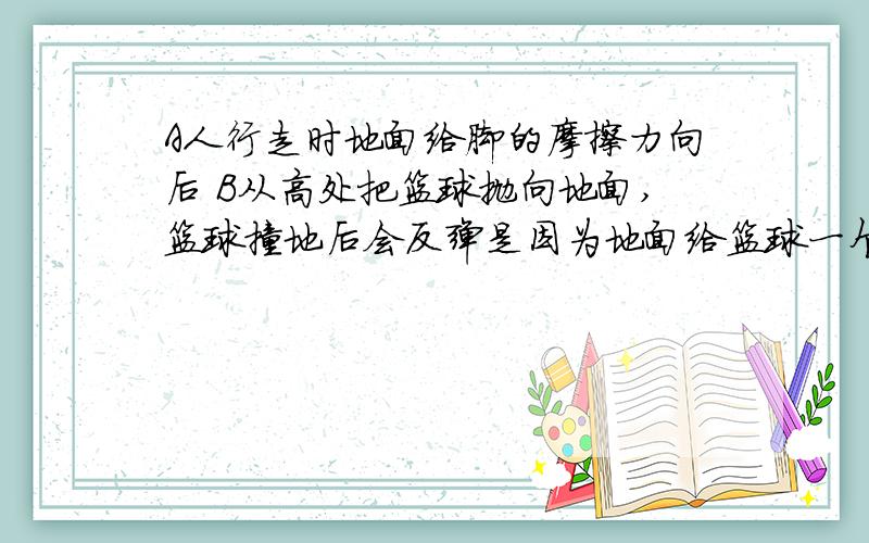 A人行走时地面给脚的摩擦力向后 B从高处把篮球抛向地面,篮球撞地后会反弹是因为地面给篮球一个弹力