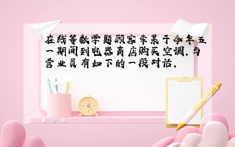 在线等数学题顾客李某于今年五一期间到电器商店购买空调,与营业员有如下的一段对话,