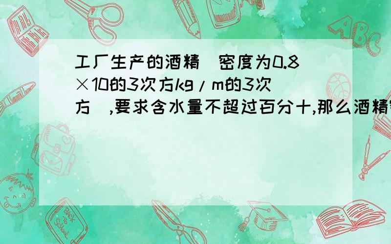 工厂生产的酒精（密度为0.8×10的3次方kg/m的3次方）,要求含水量不超过百分十,那么酒精密度应在什么范围