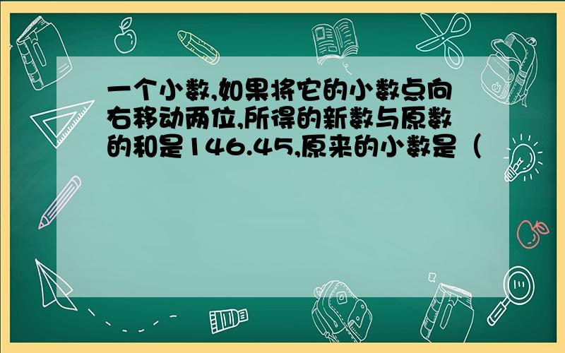 一个小数,如果将它的小数点向右移动两位,所得的新数与原数的和是146.45,原来的小数是（