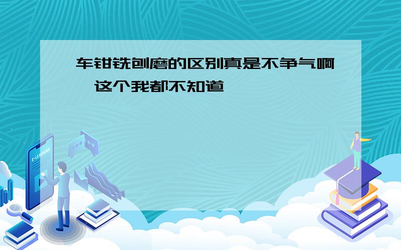 车钳铣刨磨的区别真是不争气啊,这个我都不知道,